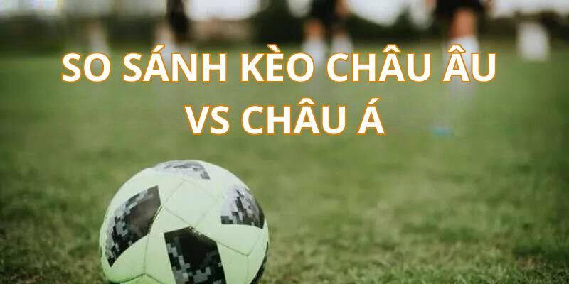 So sánh chi tiết kèo cược châu Âu với kèo châu Á